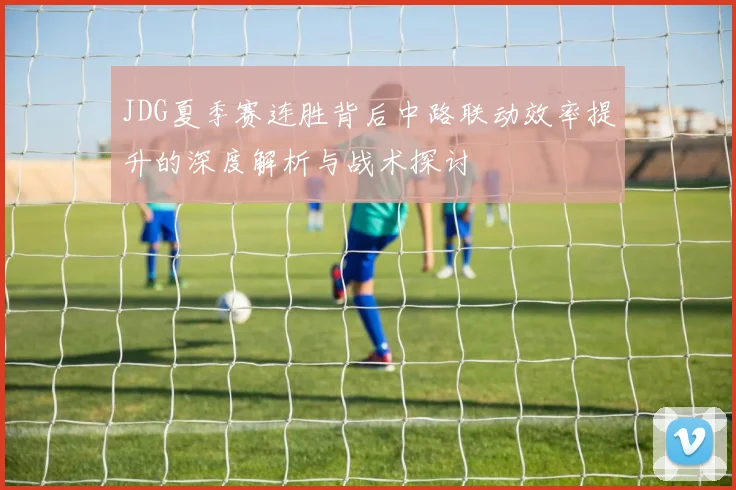 JDG夏季赛连胜背后中路联动效率提升的深度解析与战术探讨