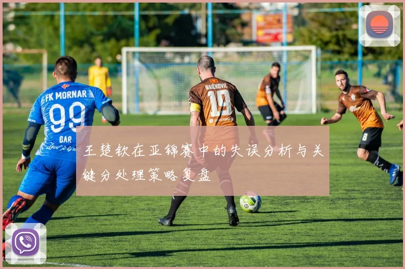 王楚钦在亚锦赛中的失误分析与关键分处理策略复盘