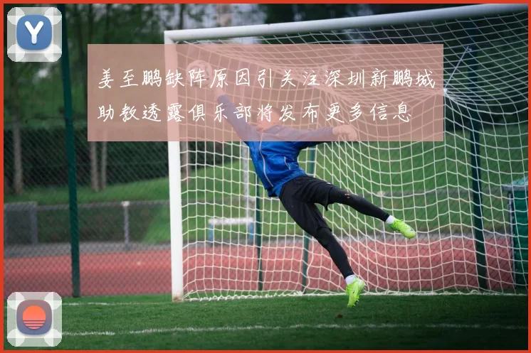 姜至鹏缺阵原因引关注深圳新鹏城助教透露俱乐部将发布更多信息