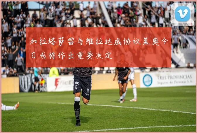 加拉塔萨雷与维拉达成协议莱奥今日或将作出重要决定