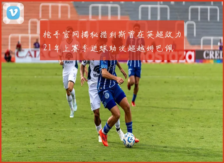 枪手官网揭秘措利斯曾在英超效力21年上赛季进球助攻超越姆巴佩